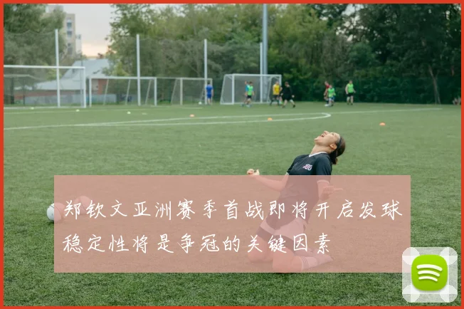 郑钦文亚洲赛季首战即将开启发球稳定性将是争冠的关键因素