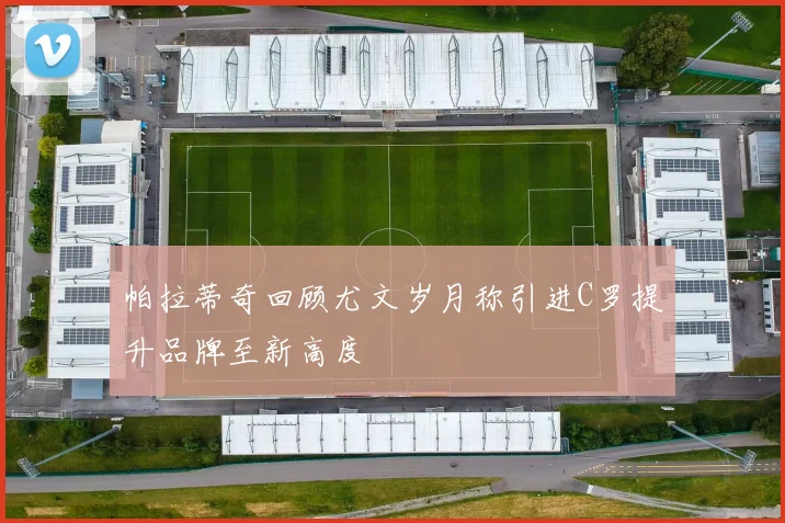 帕拉蒂奇回顾尤文岁月称引进C罗提升品牌至新高度