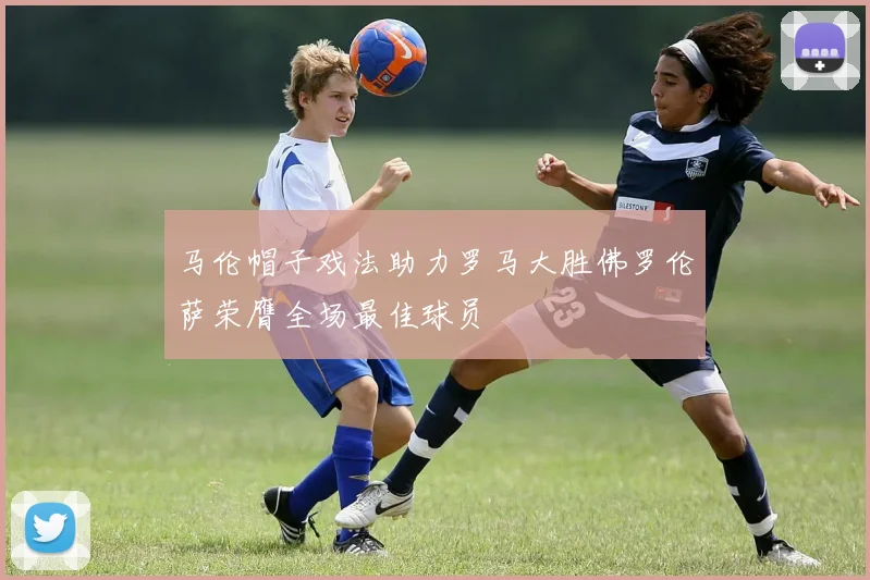 马伦帽子戏法助力罗马大胜佛罗伦萨荣膺全场最佳球员