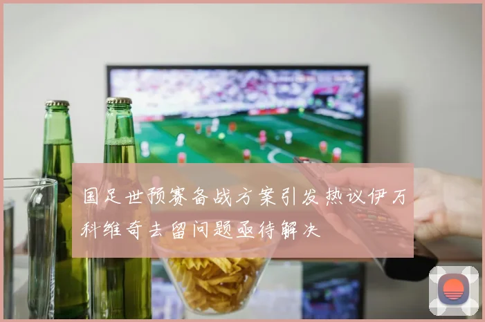 国足世预赛备战方案引发热议伊万科维奇去留问题亟待解决